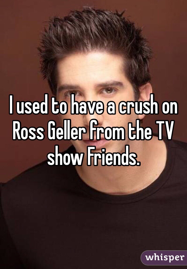 I used to have a crush on Ross Geller from the TV show Friends. 