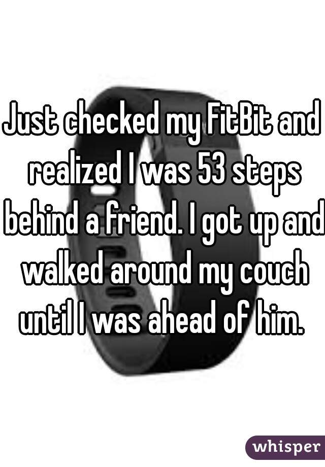 Just checked my FitBit and realized I was 53 steps behind a friend. I got up and walked around my couch until I was ahead of him. 