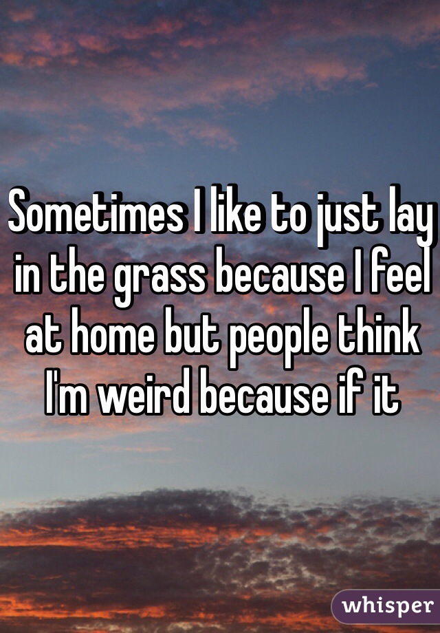 Sometimes I like to just lay in the grass because I feel at home but people think I'm weird because if it