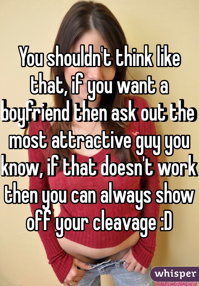 You shouldn't think like that, if you want a boyfriend then ask out the most attractive guy you know, if that doesn't work then you can always show off your cleavage :D