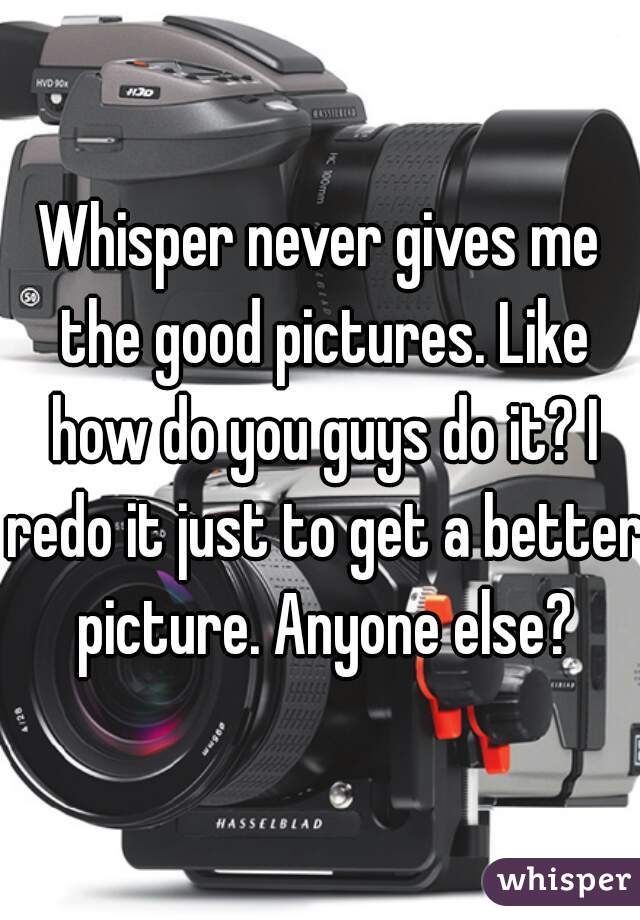Whisper never gives me the good pictures. Like how do you guys do it? I redo it just to get a better picture. Anyone else?