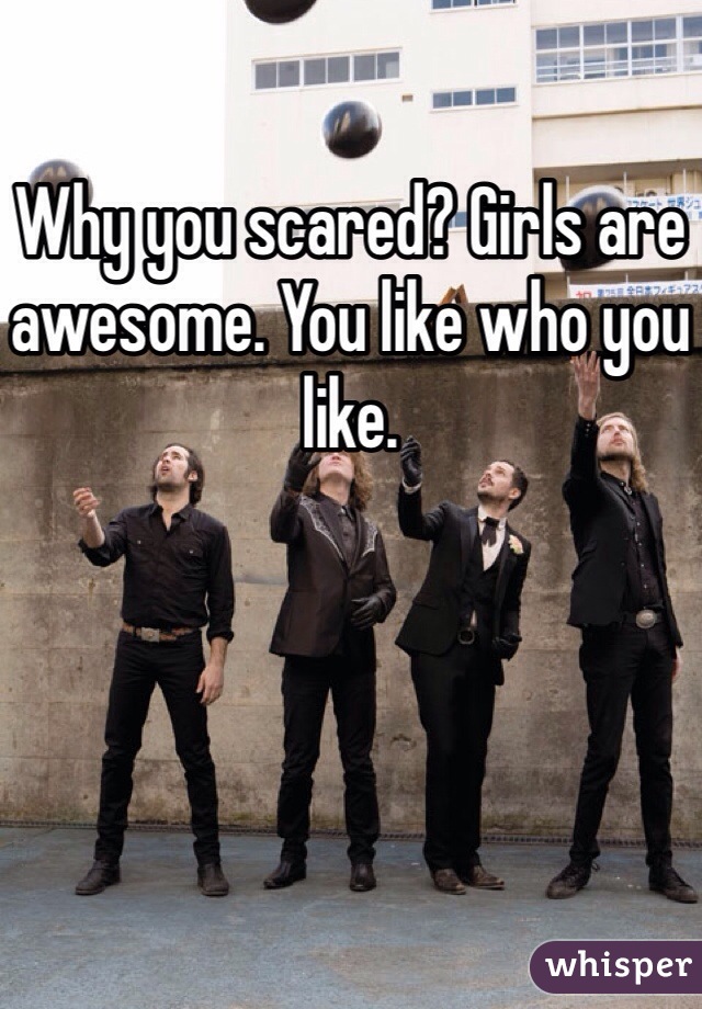 Why you scared? Girls are awesome. You like who you like. 