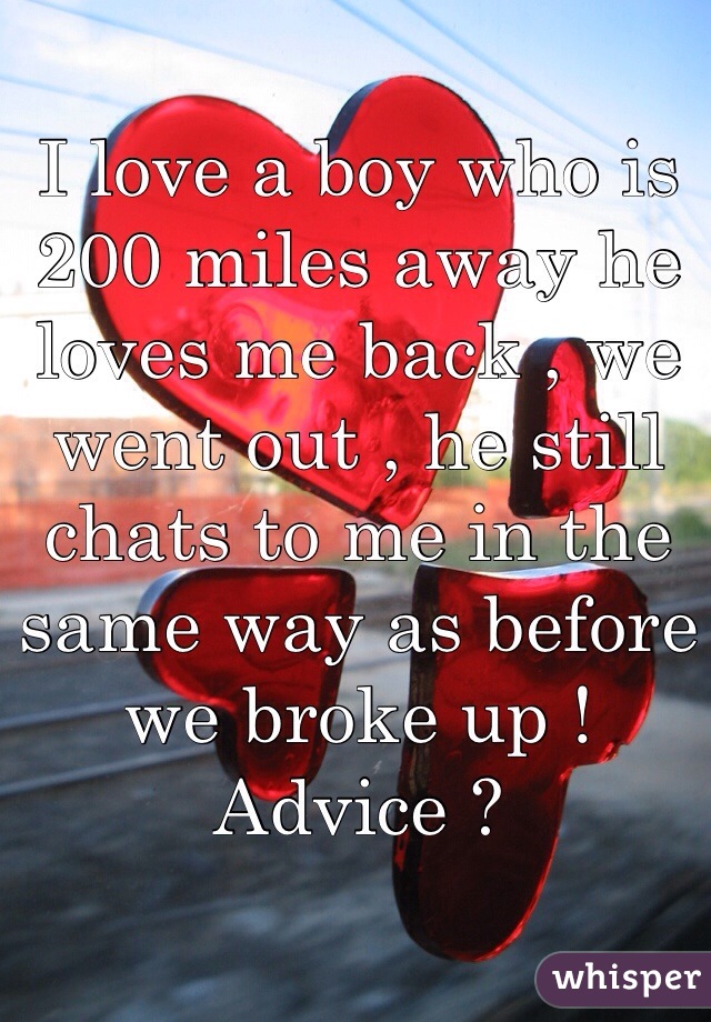 I love a boy who is 200 miles away he loves me back , we went out , he still chats to me in the same way as before we broke up ! Advice ?