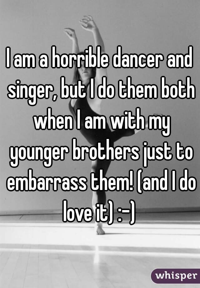 I am a horrible dancer and singer, but I do them both when I am with my younger brothers just to embarrass them! (and I do love it) :-) 