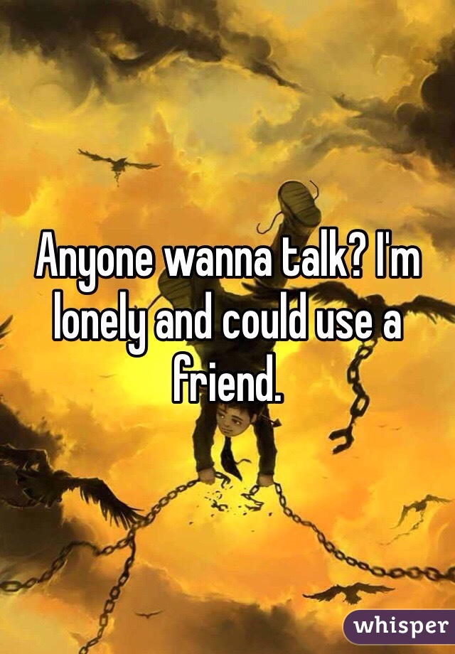 Anyone wanna talk? I'm lonely and could use a friend.