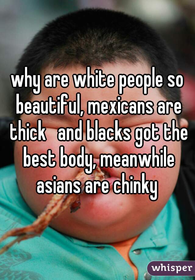 why are white people so beautiful, mexicans are thick   and blacks got the best body, meanwhile asians are chinky 
