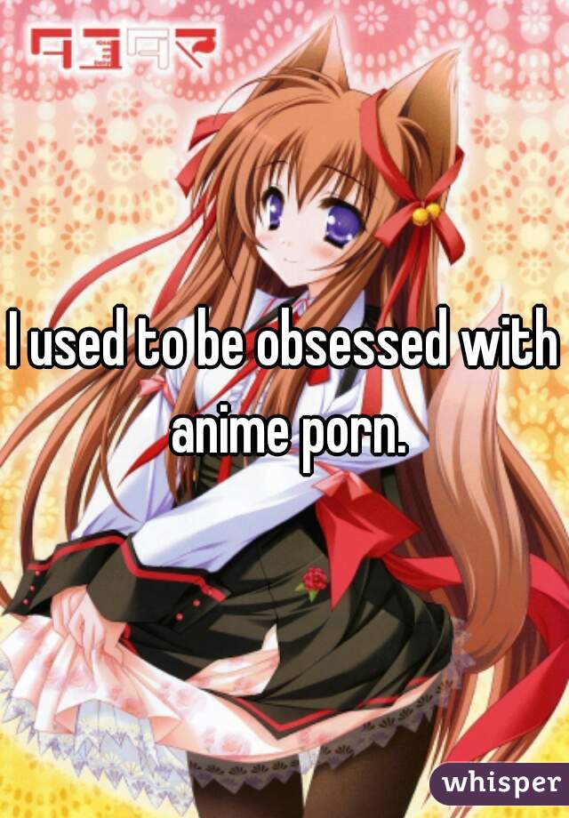 I used to be obsessed with anime porn.