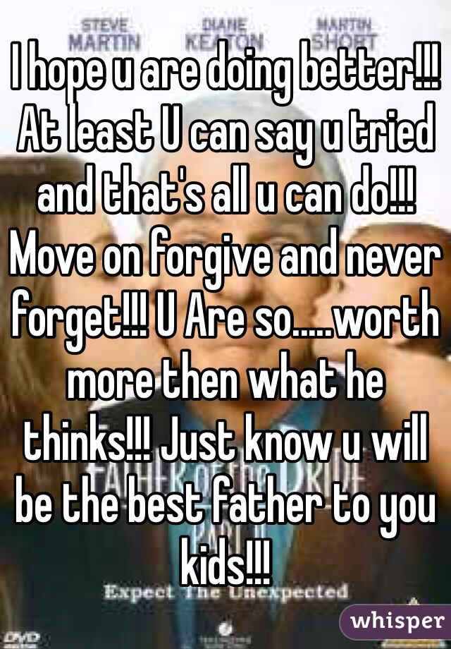 I hope u are doing better!!! At least U can say u tried and that's all u can do!!! Move on forgive and never forget!!! U Are so.....worth more then what he thinks!!! Just know u will be the best father to you kids!!! 