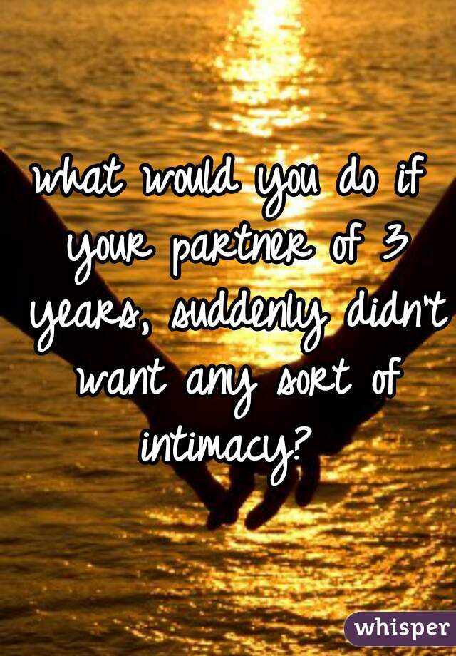 what would you do if your partner of 3 years, suddenly didn't want any sort of intimacy? 