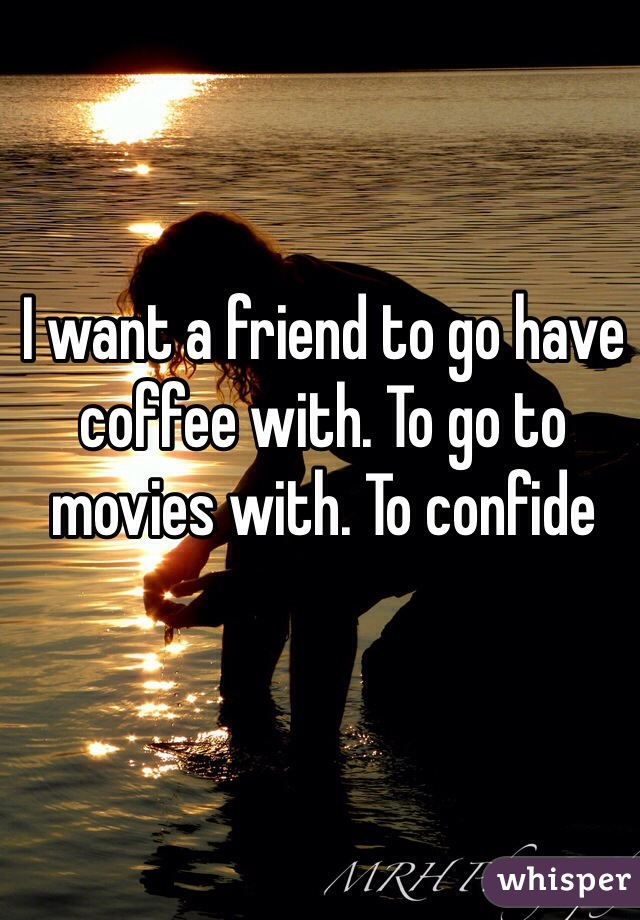 I want a friend to go have coffee with. To go to movies with. To confide  