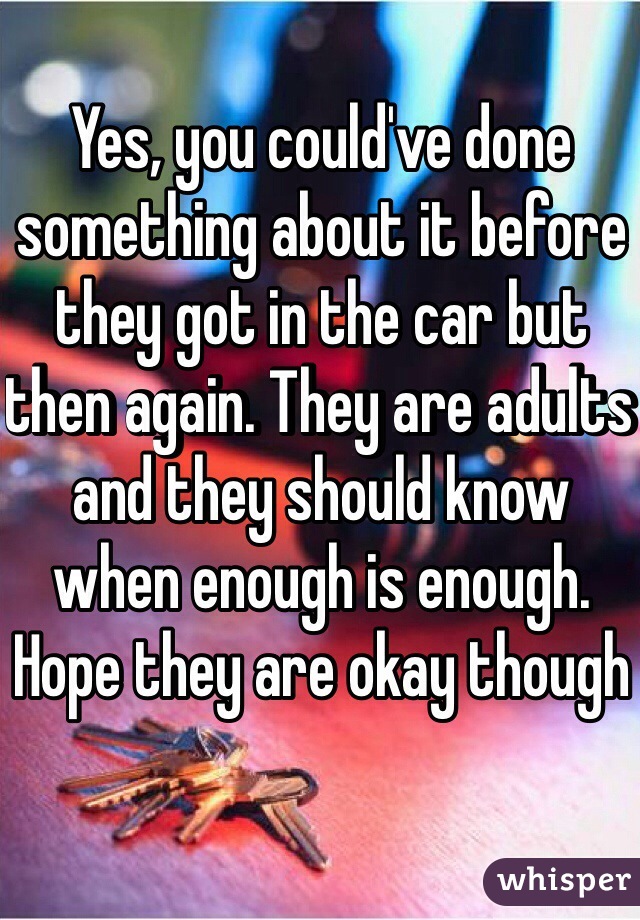 Yes, you could've done something about it before they got in the car but then again. They are adults and they should know when enough is enough. Hope they are okay though