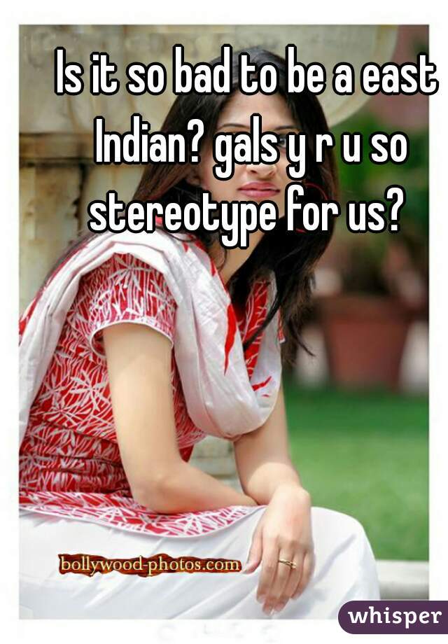 Is it so bad to be a east Indian? gals y r u so stereotype for us? 