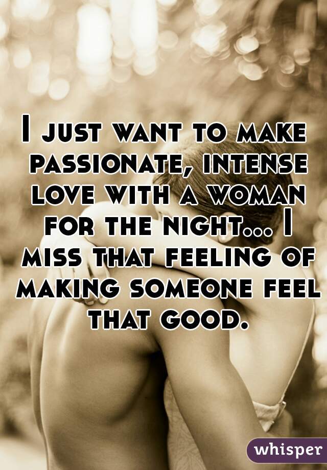 I just want to make passionate, intense love with a woman for the night... I miss that feeling of making someone feel that good.