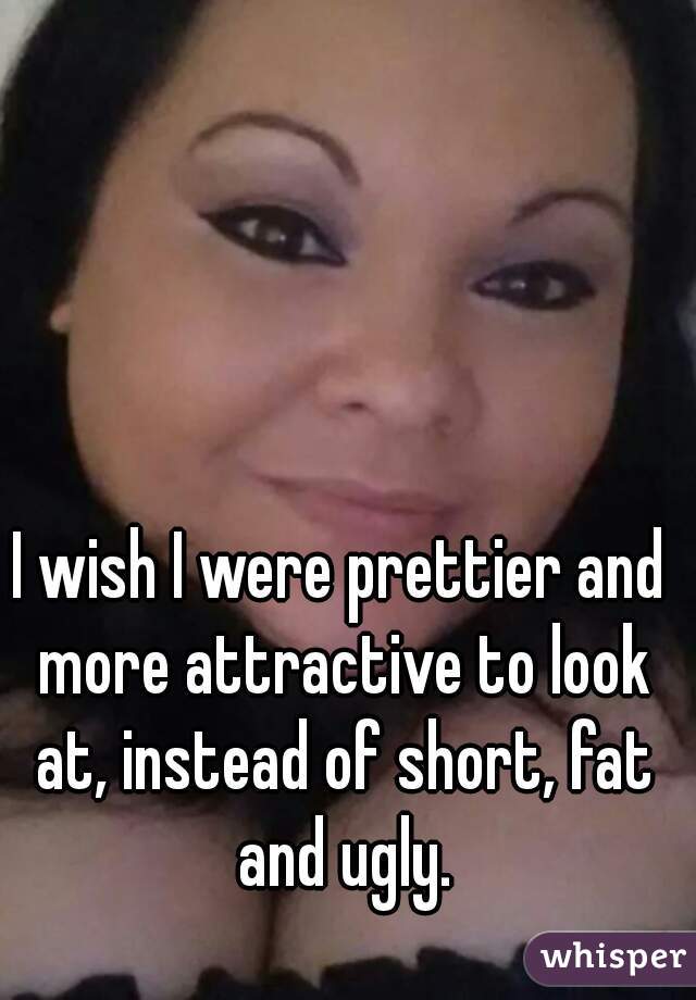 I wish I were prettier and more attractive to look at, instead of short, fat and ugly.
