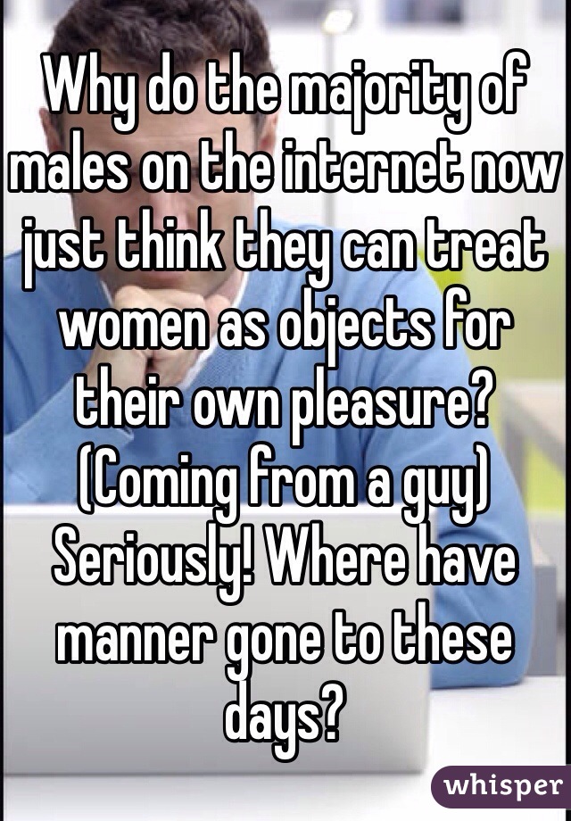 Why do the majority of males on the internet now just think they can treat women as objects for their own pleasure? (Coming from a guy) Seriously! Where have manner gone to these days?