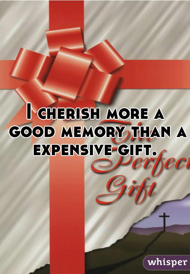 I cherish more a good memory than a expensive gift. 