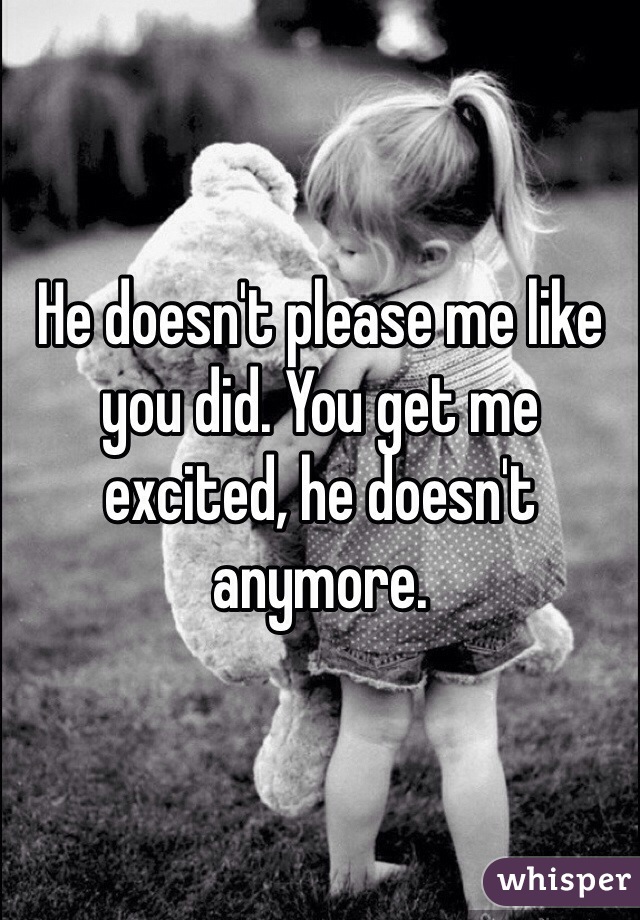 He doesn't please me like you did. You get me excited, he doesn't anymore.