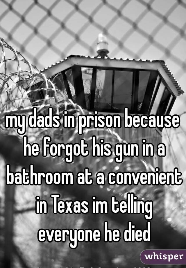 my dads in prison because he forgot his gun in a bathroom at a convenient in Texas im telling everyone he died
