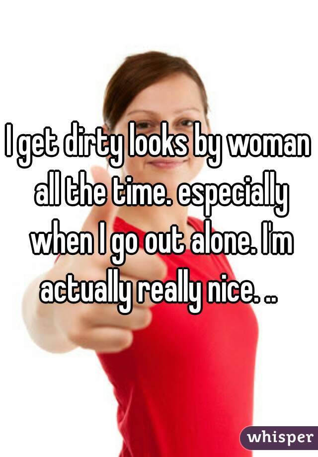 I get dirty looks by woman all the time. especially when I go out alone. I'm actually really nice. .. 