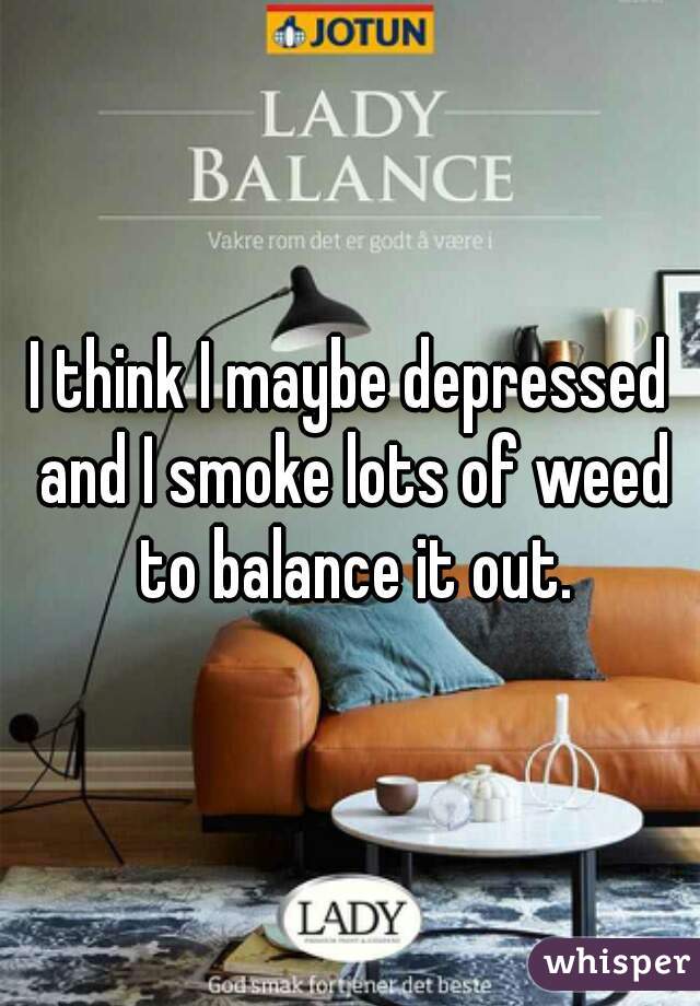 I think I maybe depressed and I smoke lots of weed to balance it out.