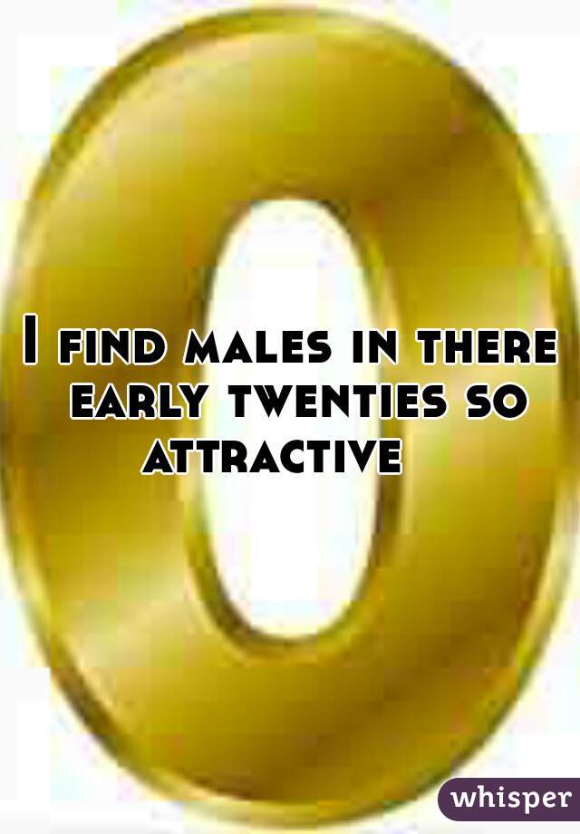 I find males in there early twenties so attractive   