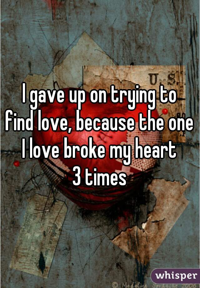 I gave up on trying to
find love, because the one
I love broke my heart
3 times