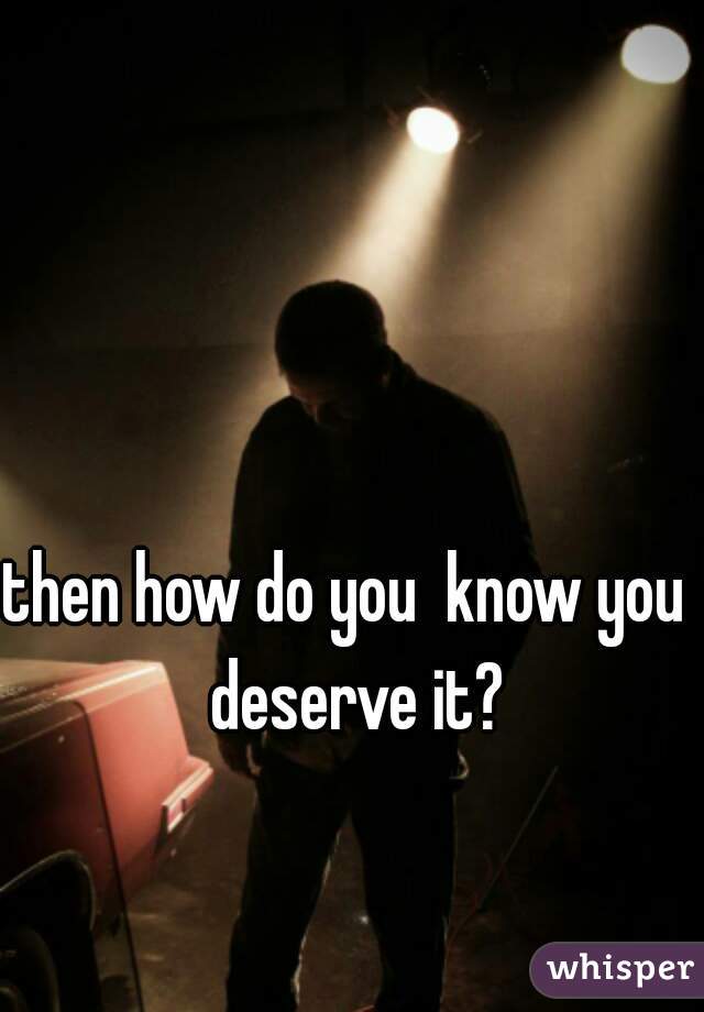 then how do you  know you  deserve it?