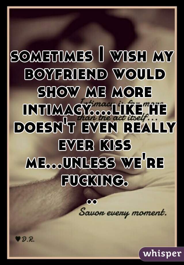 sometimes I wish my boyfriend would show me more intimacy....like he doesn't even really ever kiss me...unless we're fucking...