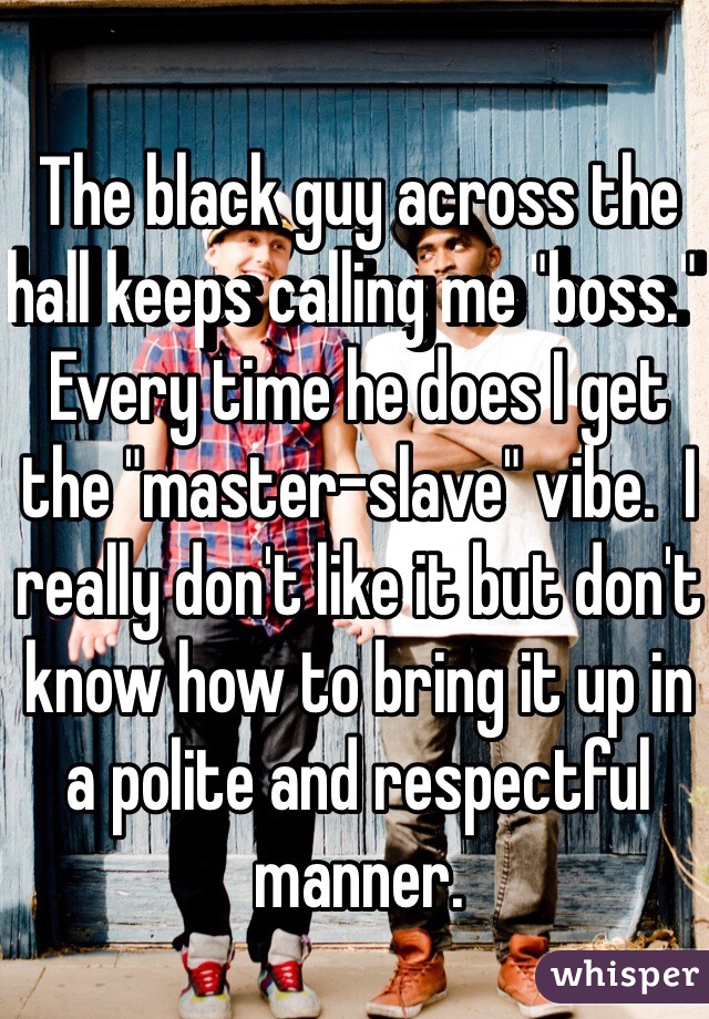 The black guy across the hall keeps calling me "boss."  Every time he does I get the "master-slave" vibe.  I really don't like it but don't know how to bring it up in a polite and respectful manner.