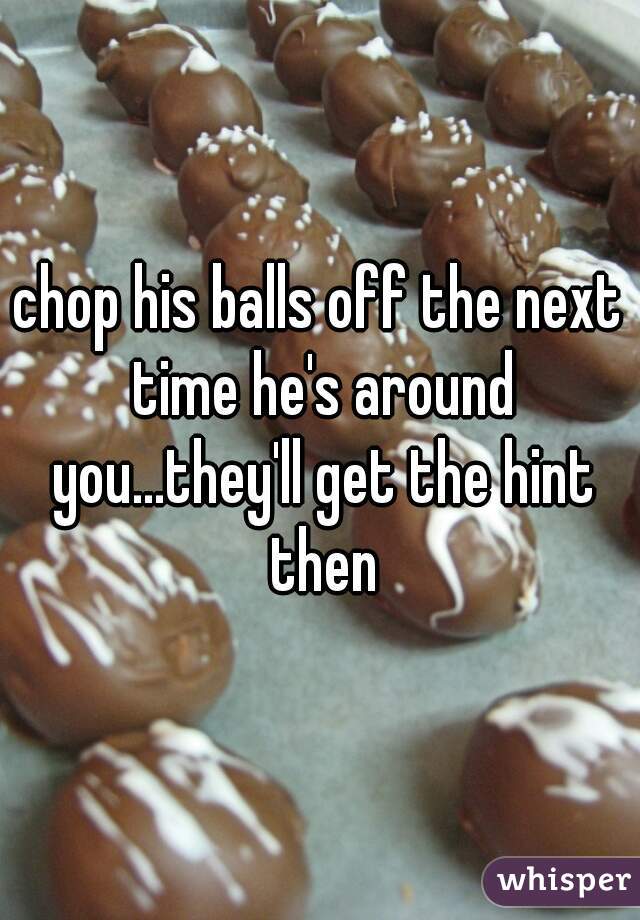 chop his balls off the next time he's around you...they'll get the hint then