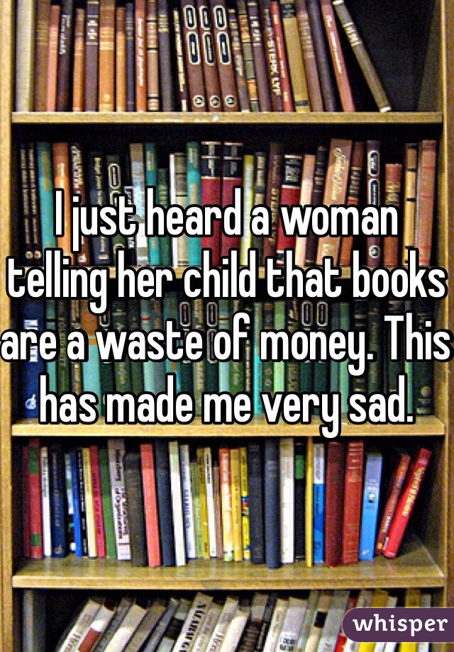 I just heard a woman telling her child that books are a waste of money. This has made me very sad. 