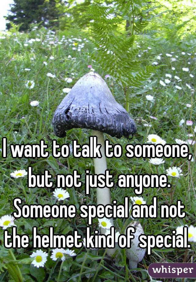 I want to talk to someone, but not just anyone. Someone special and not the helmet kind of special. 