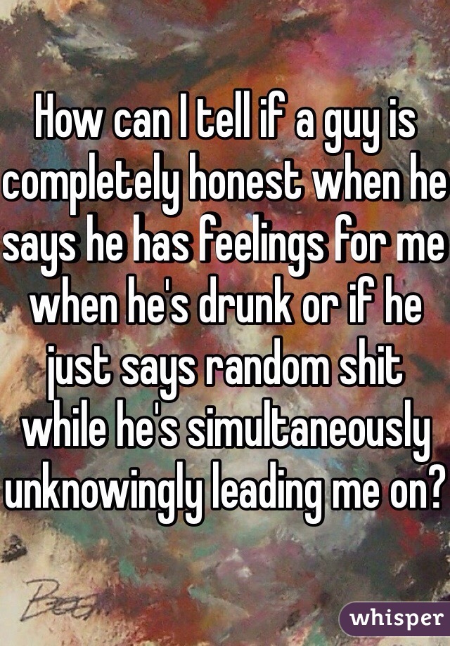 How can I tell if a guy is completely honest when he says he has feelings for me when he's drunk or if he just says random shit while he's simultaneously unknowingly leading me on?