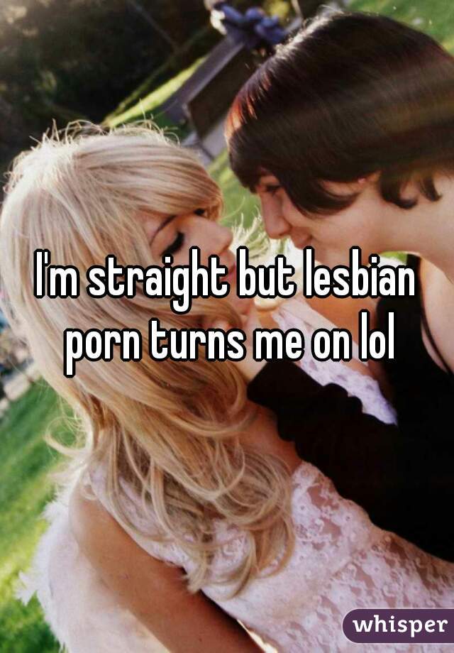 I'm straight but lesbian porn turns me on lol