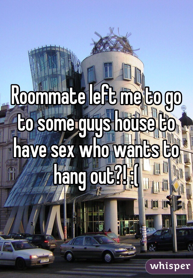 Roommate left me to go to some guys house to have sex who wants to hang out?! :(