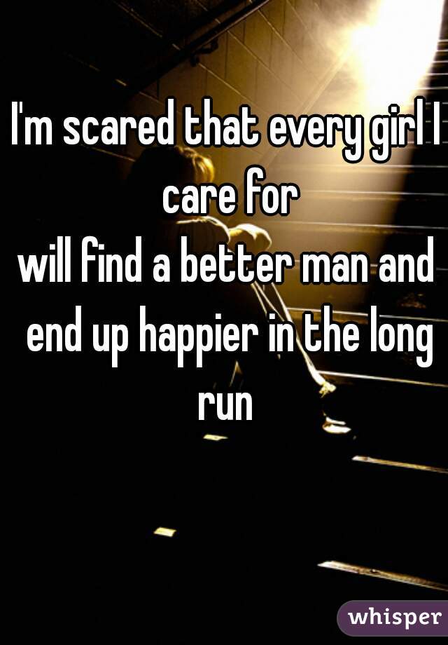 I'm scared that every girl I care for
will find a better man and end up happier in the long run 