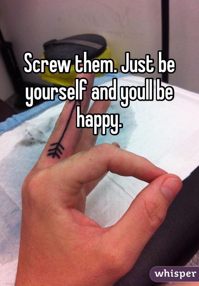 Screw them. Just be yourself and youll be happy. 