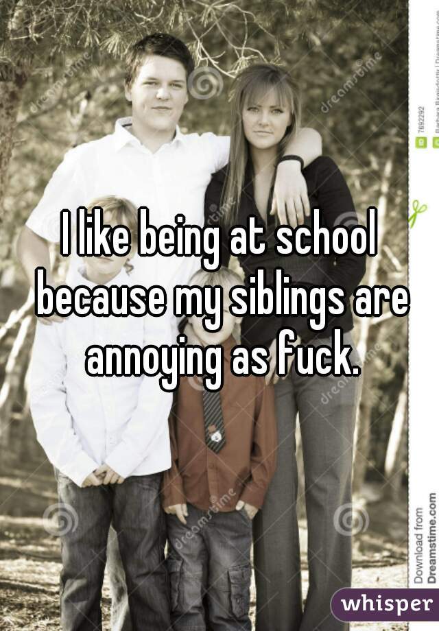 I like being at school because my siblings are annoying as fuck.