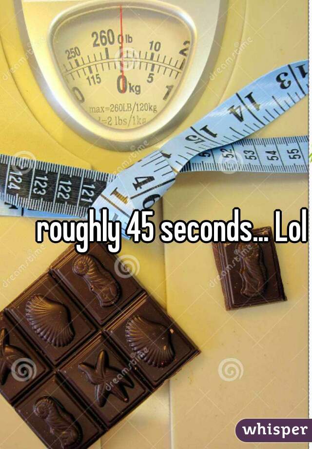 roughly 45 seconds... Lol