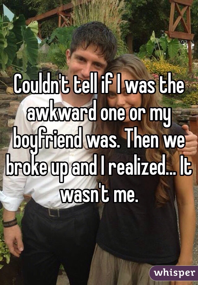 Couldn't tell if I was the awkward one or my boyfriend was. Then we broke up and I realized... It wasn't me.