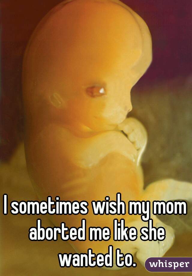 I sometimes wish my mom aborted me like she wanted to.
