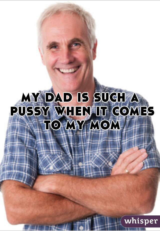 my dad is such a pussy when it comes to my mom