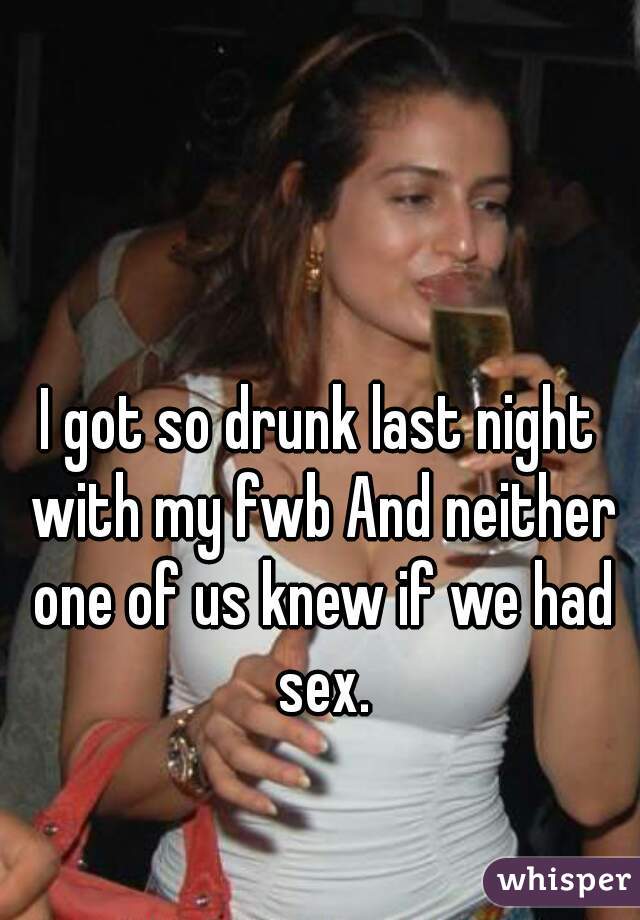 I got so drunk last night with my fwb And neither one of us knew if we had sex.