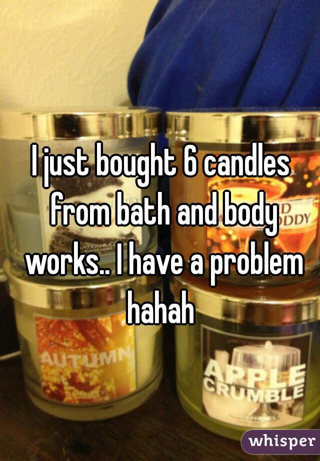 I just bought 6 candles from bath and body works.. I have a problem hahah 