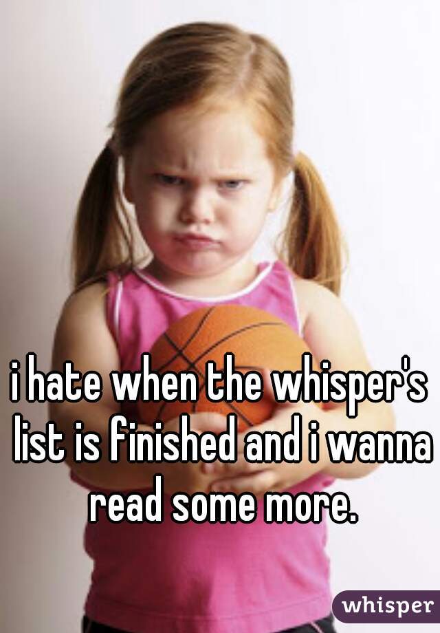 i hate when the whisper's list is finished and i wanna read some more.