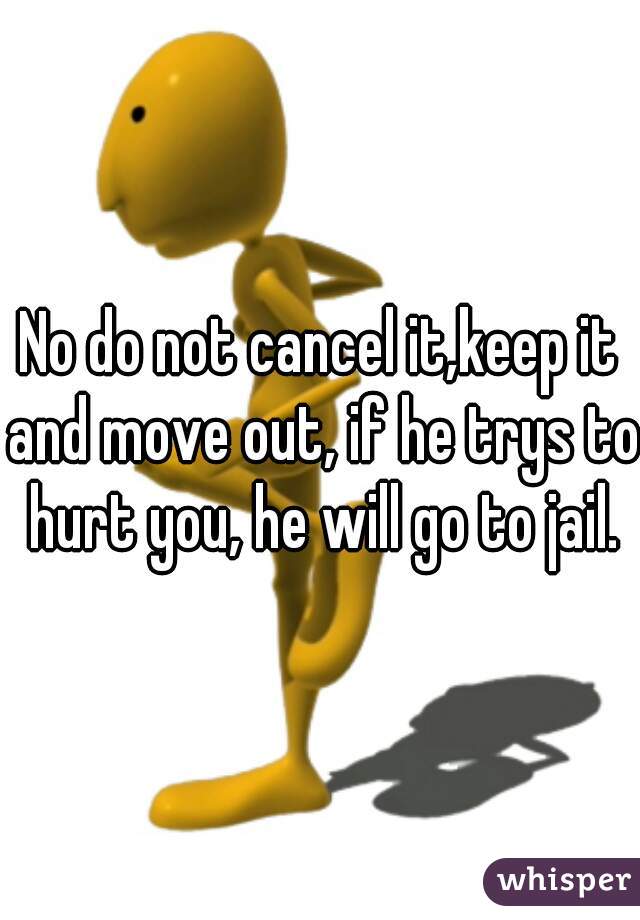 No do not cancel it,keep it and move out, if he trys to hurt you, he will go to jail.