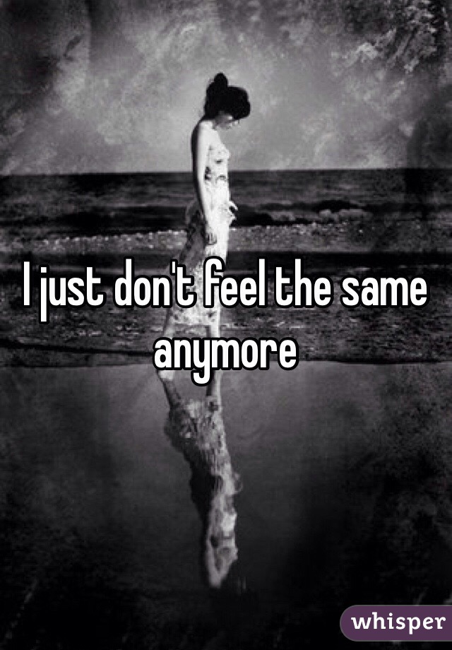 I just don't feel the same anymore 