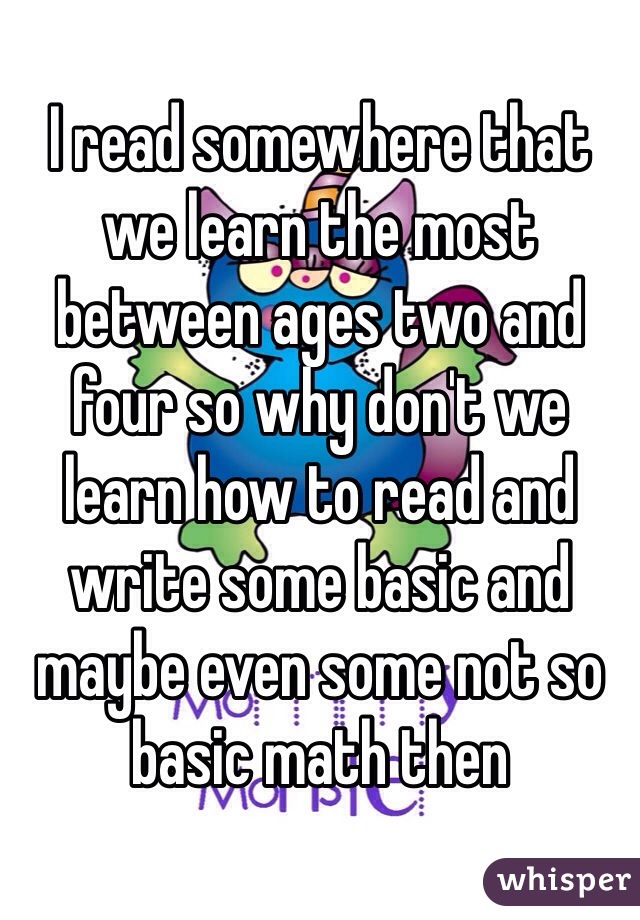 I read somewhere that we learn the most between ages two and four so why don't we learn how to read and write some basic and maybe even some not so basic math then