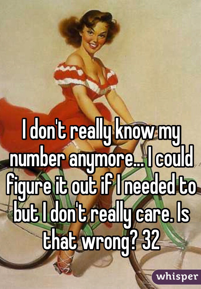 I don't really know my number anymore... I could figure it out if I needed to but I don't really care. Is that wrong? 32