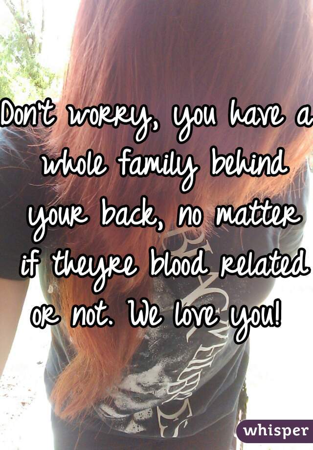 Don't worry, you have a whole family behind your back, no matter if theyre blood related or not. We love you! 